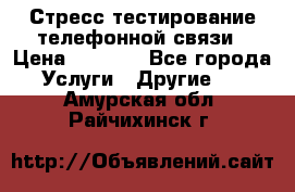 Стресс-тестирование телефонной связи › Цена ­ 1 000 - Все города Услуги » Другие   . Амурская обл.,Райчихинск г.